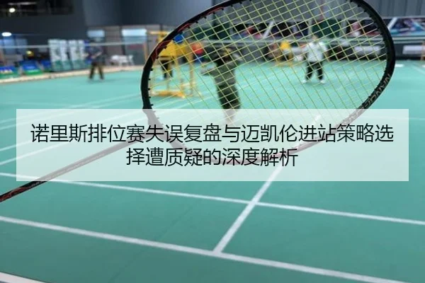 诺里斯排位赛失误复盘与迈凯伦进站策略选择遭质疑的深度解析