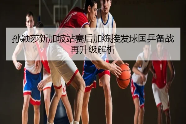 孙颖莎新加坡站赛后加练接发球国乒备战再升级解析