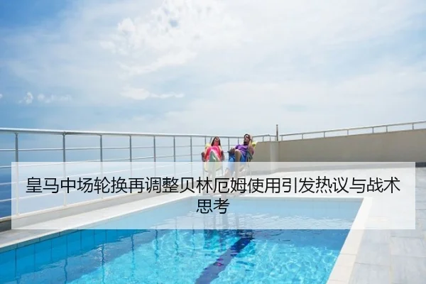 皇马中场轮换再调整贝林厄姆使用引发热议与战术思考