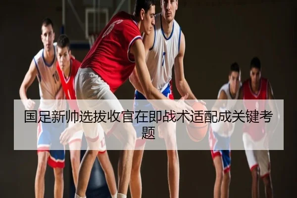 国足新帅选拔收官在即战术适配成关键考题