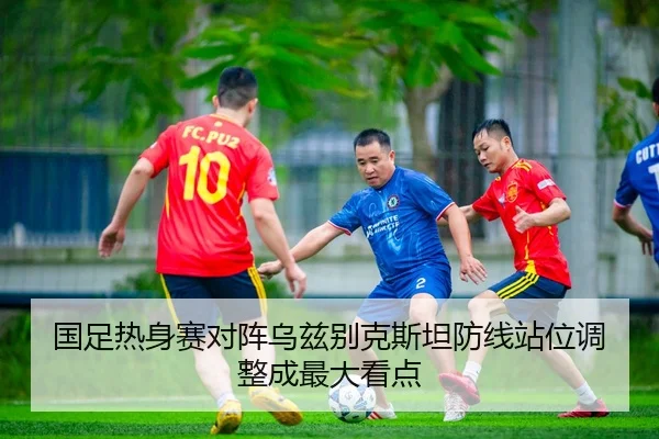 国足热身赛对阵乌兹别克斯坦防线站位调整成最大看点