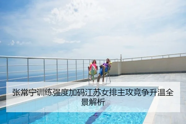 张常宁训练强度加码江苏女排主攻竞争升温全景解析
