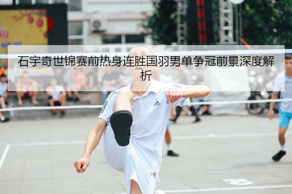 石宇奇世锦赛前热身连胜国羽男单争冠前景深度解析