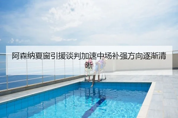 阿森纳夏窗引援谈判加速中场补强方向逐渐清晰