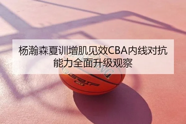 杨瀚森夏训增肌见效CBA内线对抗能力全面升级观察